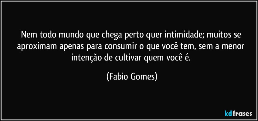 Nem todo mundo que chega perto quer intimidade; muitos se aproximam apenas para consumir o que você tem, sem a menor intenção de cultivar quem você é. (Fabio Gomes)