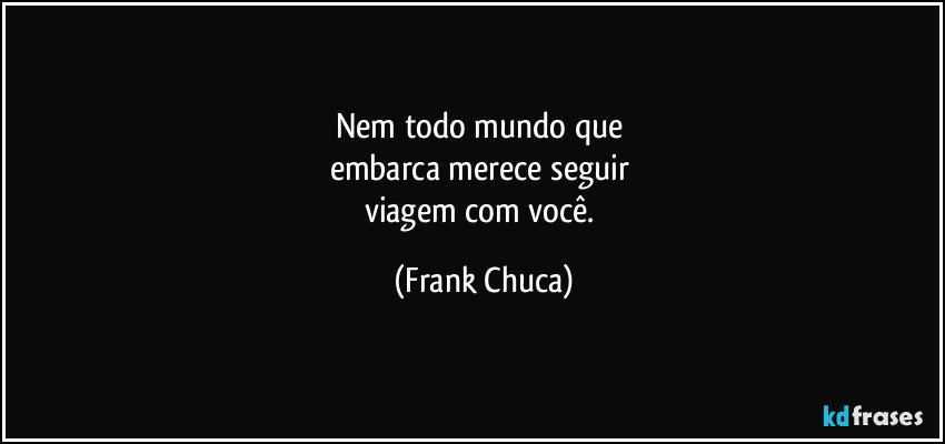 Nem todo mundo que 
embarca merece seguir 
viagem com você. (Frank Chuca)