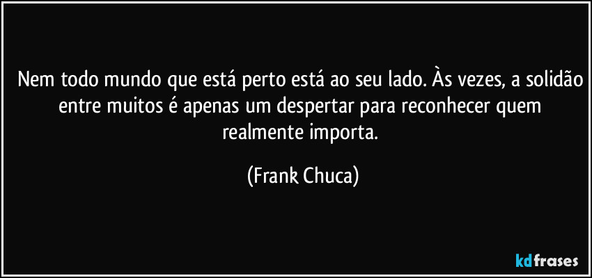 Nem todo mundo que está perto está ao seu lado. Às vezes, a solidão entre muitos é apenas um despertar para reconhecer quem realmente importa. (Frank Chuca)