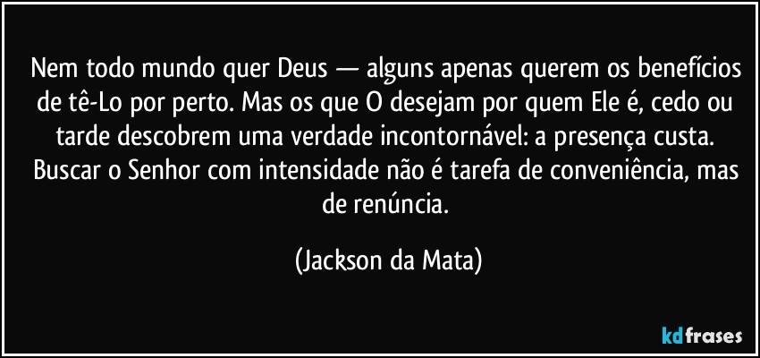 Nem todo mundo quer Deus — alguns apenas querem os benefícios de tê-Lo por perto. Mas os que O desejam por quem Ele é, cedo ou tarde descobrem uma verdade incontornável: a presença custa. Buscar o Senhor com intensidade não é tarefa de conveniência, mas de renúncia. (Jackson da Mata)