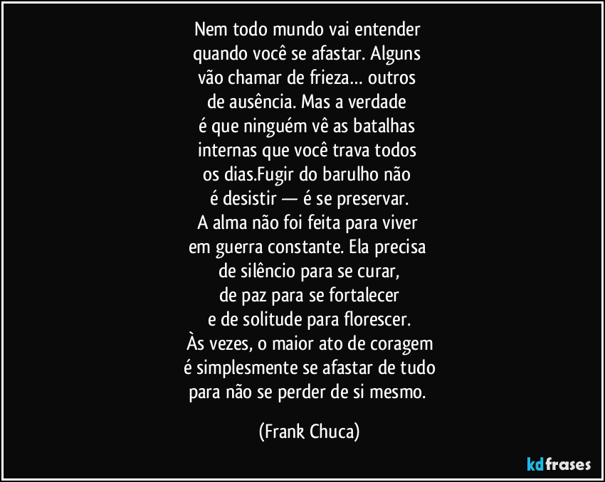 Nem todo mundo vai entender 
quando você se afastar. Alguns 
vão chamar de frieza… outros 
de ausência. Mas a verdade 
é que ninguém vê as batalhas 
internas que você trava todos 
os dias.Fugir do barulho não 
é desistir — é se preservar.
A alma não foi feita para viver 
em guerra constante. Ela precisa 
de silêncio para se curar,
de paz para se fortalecer
e de solitude para florescer.
Às vezes, o maior ato de coragem
é simplesmente se afastar de tudo
para não se perder de si mesmo. (Frank Chuca)