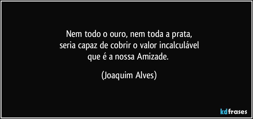 Nem todo o ouro, nem toda a prata,
seria capaz de cobrir o valor incalculável
que é a nossa Amizade. (Joaquim Alves)