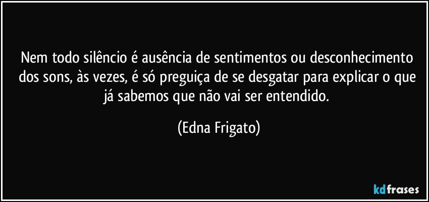 Nem todo silêncio é ausência de sentimentos ou desconhecimento dos sons, às vezes, é só preguiça de se desgatar para explicar o que já sabemos que não vai ser entendido. (Edna Frigato)