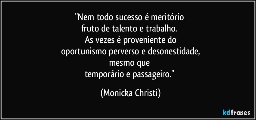 "Nem todo sucesso é meritório 
fruto de talento e trabalho. 
As vezes é proveniente do
oportunismo perverso e desonestidade,
mesmo que 
temporário e passageiro." (Mônicka Christi)