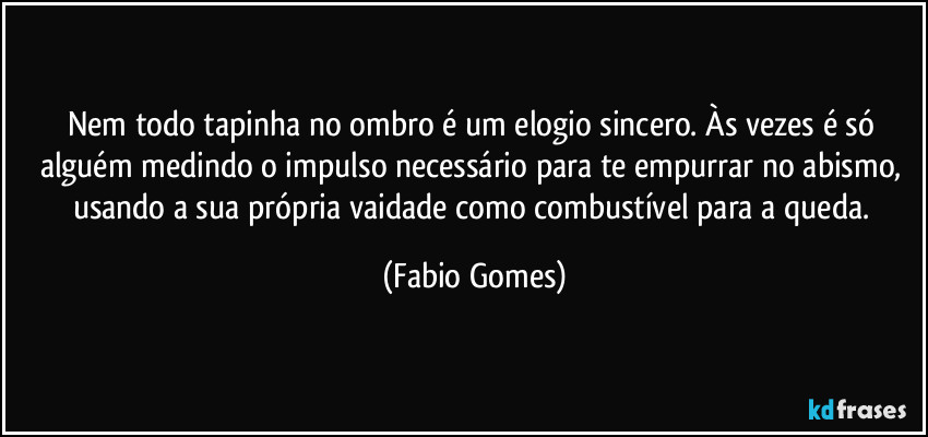 Nem todo tapinha no ombro é um elogio sincero. Às vezes é só alguém medindo o impulso necessário para te empurrar no abismo, usando a sua própria vaidade como combustível para a queda. (Fabio Gomes)
