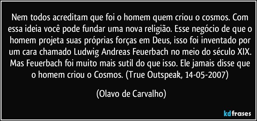 Nem todos acreditam que foi o homem quem criou o cosmos. Com essa ideia você pode fundar uma nova religião. Esse negócio de que o homem projeta suas próprias forças em Deus, isso foi inventado por um cara chamado Ludwig Andreas Feuerbach no meio do século XIX. Mas Feuerbach foi muito mais sutil do que isso. Ele jamais disse que o homem criou o Cosmos. (True Outspeak, 14-05-2007) (Olavo de Carvalho)