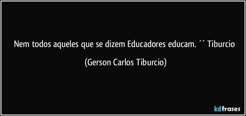 Nem todos aqueles que se dizem Educadores educam. ´´ Tiburcio (Gerson Carlos Tiburcio)