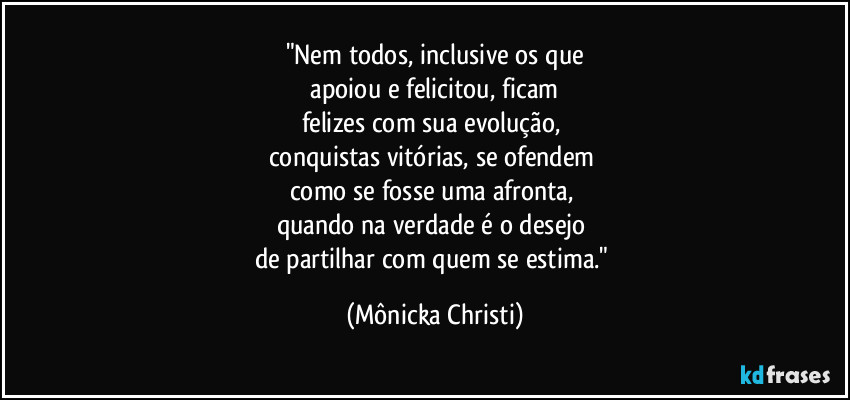 "Nem todos, inclusive os que
 apoiou e felicitou, ficam 
felizes com sua evolução, 
conquistas vitórias, se ofendem 
como se fosse uma afronta, 
quando na verdade é o desejo 
de partilhar com quem se estima." (Mônicka Christi)