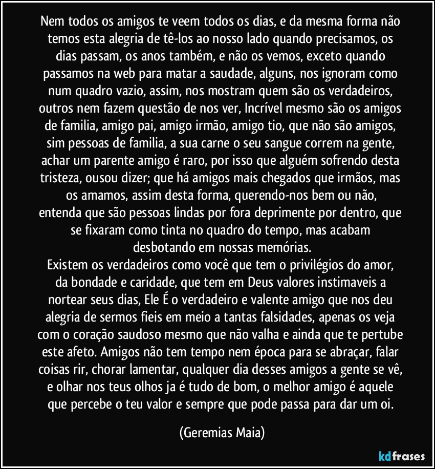 Nem todos os amigos te veem todos os dias, e da mesma forma não temos esta alegria de tê-los ao nosso lado quando precisamos,  os dias passam, os anos também,  e não  os vemos, exceto quando passamos na web para matar a saudade, alguns, nos ignoram como num quadro vazio, assim, nos mostram quem são os verdadeiros, outros nem fazem questão de nos ver, Incrível mesmo são os amigos de familia, amigo pai, amigo irmão, amigo tio, que não são amigos, sim pessoas de familia, a sua carne o seu sangue correm na gente, achar um parente amigo é raro, por isso que  alguém sofrendo desta tristeza, ousou dizer; que há amigos  mais chegados que irmãos, mas  os amamos,  assim desta forma,   querendo-nos  bem ou não, entenda que são pessoas lindas por fora deprimente  por dentro, que se fixaram como tinta no quadro  do tempo, mas acabam desbotando em nossas memórias.
Existem os verdadeiros como você  que tem o privilégios do amor,  da bondade e caridade, que tem em Deus valores instimaveis a nortear seus dias, Ele É o verdadeiro e valente amigo que nos deu alegria de sermos fieis em meio a tantas falsidades, apenas os  veja com o coração saudoso mesmo que não valha e ainda que te pertube este afeto.  Amigos não tem tempo nem época para se abraçar, falar coisas rir, chorar lamentar, qualquer dia desses amigos a gente se vê, e olhar nos teus olhos ja é tudo de bom, o melhor amigo é aquele que percebe o teu valor e sempre que pode passa para dar um oi. (Geremias Maia)