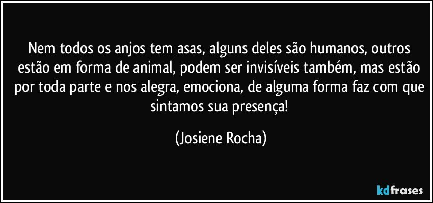 Nem todos os anjos tem asas, alguns deles são humanos, outros estão em forma de animal, podem ser invisíveis também, mas estão por toda parte e nos alegra, emociona, de alguma forma faz com que sintamos sua presença! (Josiene Rocha)