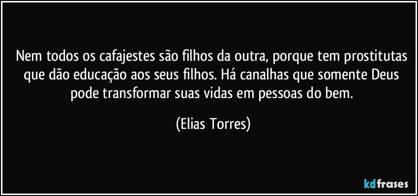 Nem todos os cafajestes são filhos da outra, porque tem prostitutas que dão educação aos seus filhos. Há canalhas que somente Deus pode transformar suas vidas em pessoas do bem. (Elias Torres)