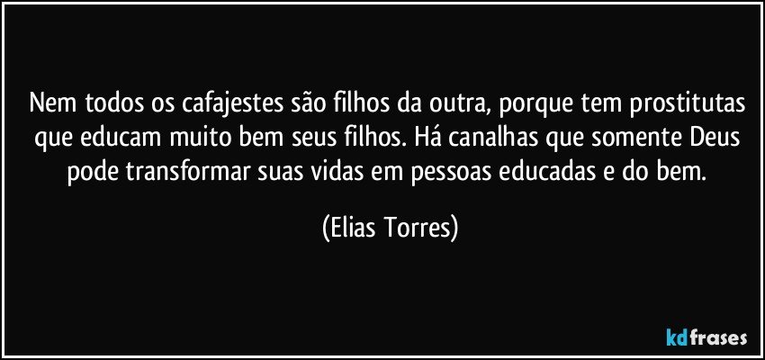 Nem todos os cafajestes são filhos da outra, porque tem prostitutas que educam muito bem seus filhos. Há canalhas que somente Deus pode transformar suas vidas em pessoas educadas e do bem. (Elias Torres)