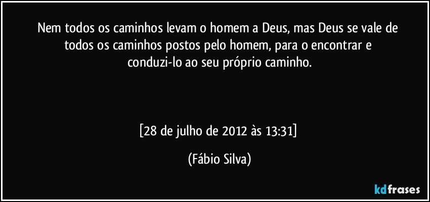 Nem todos os caminhos levam o homem a Deus, mas Deus se vale de todos os caminhos postos pelo homem, para o encontrar e conduzi-lo  ao seu próprio caminho.



[28 de julho de 2012 às 13:31] (Fábio Silva)