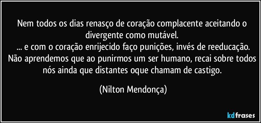 Nem todos os dias renasço de coração complacente aceitando o divergente como mutável. 
... e com o coração enrijecido faço punições, invés de reeducação.
Não aprendemos que ao punirmos um ser humano, recai sobre todos nós ainda que distantes oque chamam de castigo. (Nilton Mendonça)