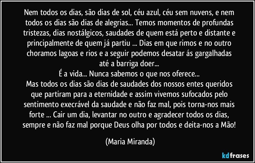 Nem todos os dias, são dias de sol, céu azul, céu sem nuvens, e nem todos os dias são dias de alegrias... Temos momentos de profundas tristezas, dias nostálgicos, saudades de quem está perto e distante e principalmente de quem já partiu ... Dias em que rimos e no outro choramos  lagoas e rios e a seguir podemos desatar ás gargalhadas  até a barriga doer... 
É a vida... Nunca sabemos o que nos oferece... 
Mas todos os dias são dias de saudades dos nossos entes queridos que partiram para a eternidade e assim vivemos sufocados pelo sentimento execrável da saudade e não faz mal, pois torna-nos mais forte ... Cair um dia, levantar no outro e agradecer todos os dias, sempre e não faz mal porque Deus olha por todos e deita-nos a Mão! (Maria Miranda)