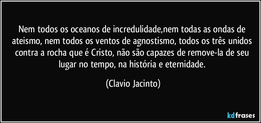 Nem todos os oceanos de incredulidade,nem todas as ondas de ateismo, nem todos os ventos de agnostismo, todos os três unidos contra a rocha que é Cristo, não são capazes de remove-la de seu lugar no tempo, na história e eternidade. (Clavio Jacinto)