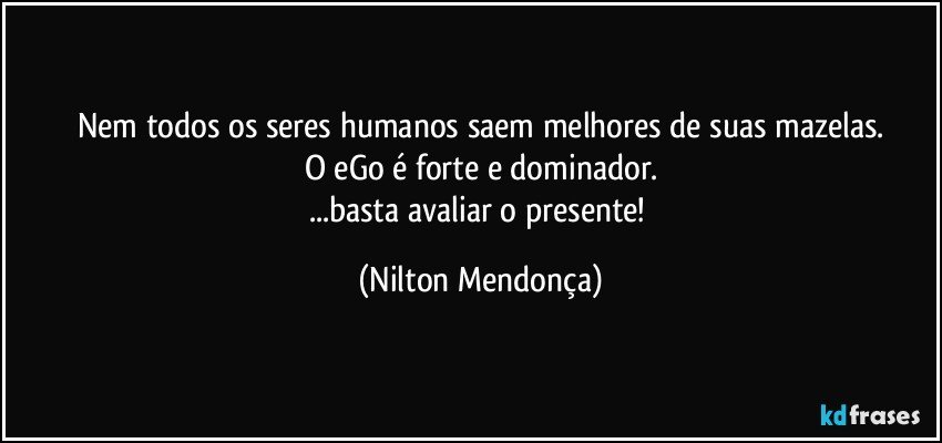 Nem todos os seres humanos saem melhores de suas mazelas.
O eGo é forte e dominador.
...basta avaliar o presente! (Nilton Mendonça)