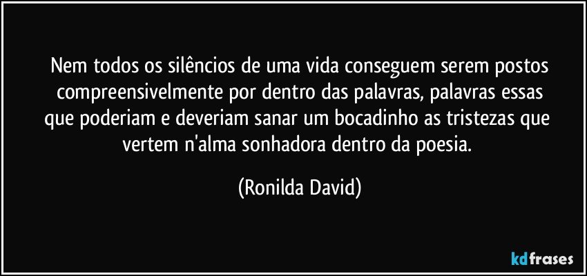 Nem todos os silêncios de uma vida conseguem serem postos
compreensivelmente por dentro das palavras, palavras essas
que poderiam e deveriam sanar um bocadinho as tristezas que vertem n'alma sonhadora dentro da poesia. (Ronilda David)