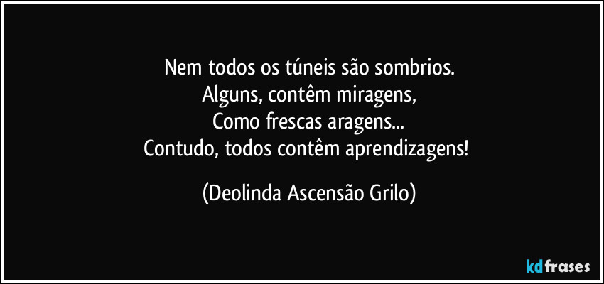 Nem todos os túneis são sombrios.
Alguns, contêm miragens,
Como frescas aragens...
Contudo, todos contêm aprendizagens! (Deolinda Ascensão Grilo)