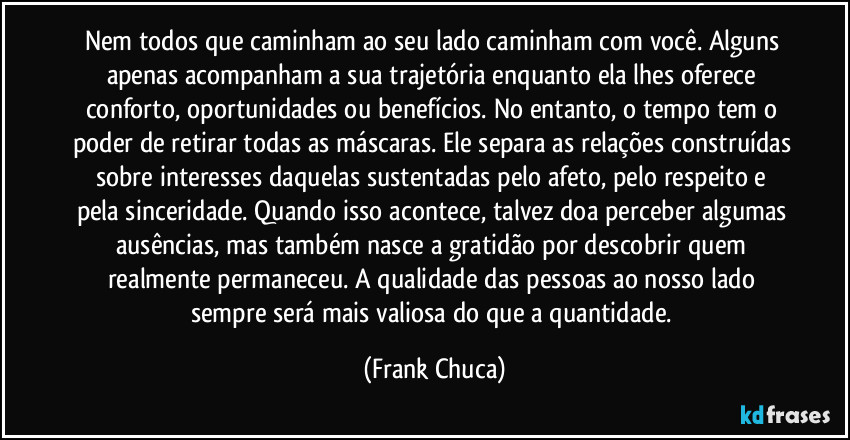 Nem todos que caminham ao seu lado caminham com você. Alguns apenas acompanham a sua trajetória enquanto ela lhes oferece conforto, oportunidades ou benefícios. No entanto, o tempo tem o poder de retirar todas as máscaras. Ele separa as relações construídas sobre interesses daquelas sustentadas pelo afeto, pelo respeito e pela sinceridade. Quando isso acontece, talvez doa perceber algumas ausências, mas também nasce a gratidão por descobrir quem realmente permaneceu. A qualidade das pessoas ao nosso lado sempre será mais valiosa do que a quantidade. (Frank Chuca)