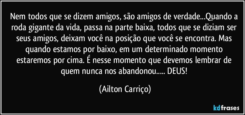 Nem todos que se dizem amigos, são amigos de verdade...Quando a roda gigante da vida, passa na parte baixa, todos que se diziam ser seus amigos, deixam você na posição que você se encontra. Mas quando estamos por baixo, em um determinado  momento estaremos por cima. É nesse momento que devemos lembrar de quem nunca nos abandonou... DEUS! (Ailton Carriço)