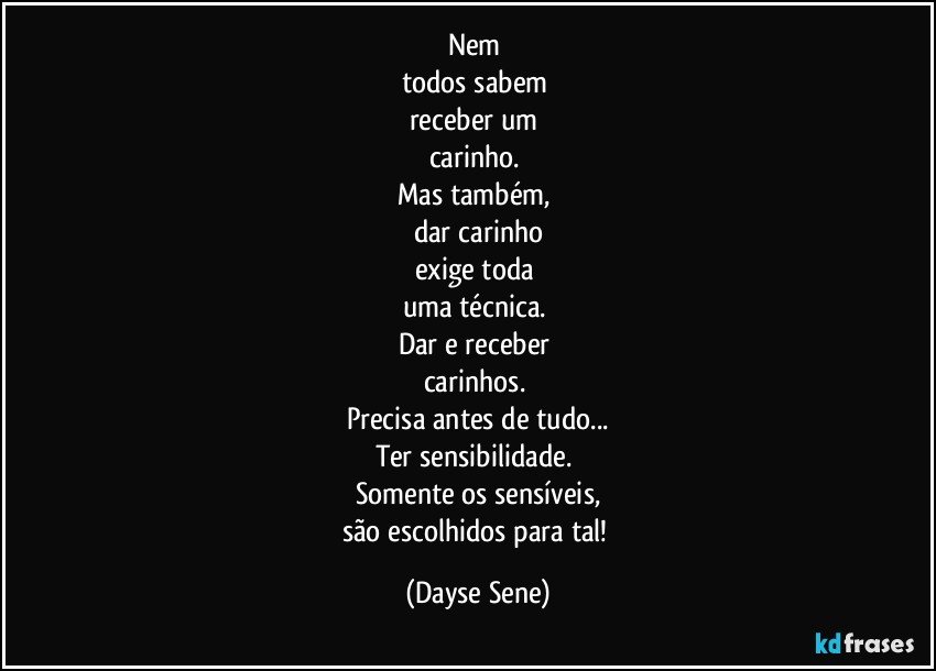 Nem 
todos sabem 
receber um 
carinho. 
Mas também, 
dar carinho
exige toda 
uma técnica. 
Dar e receber 
carinhos. 
Precisa antes de tudo...
Ter sensibilidade. 
Somente os sensíveis,
são escolhidos para tal! (Dayse Sene)