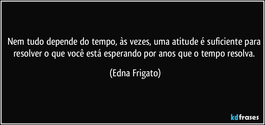 Nem tudo depende do tempo, às vezes, uma atitude é suficiente para resolver o que você está esperando por anos que o tempo resolva. (Edna Frigato)