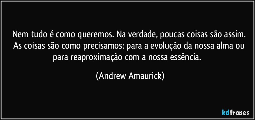 Nem tudo é como queremos. Na verdade, poucas coisas são assim. As coisas são como precisamos: para a evolução da nossa alma ou para reaproximação com a nossa essência. (Andrew Amaurick)