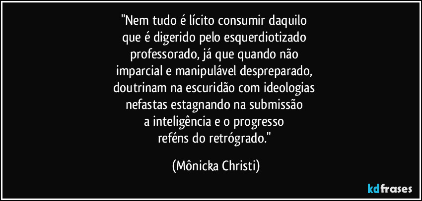 "Nem tudo é lícito consumir daquilo 
que é digerido pelo esquerdiotizado 
professorado, já que quando não 
imparcial  e manipulável despreparado, 
doutrinam na escuridão com ideologias 
nefastas estagnando na submissão 
a inteligência e o progresso 
reféns do retrógrado." (Mônicka Christi)