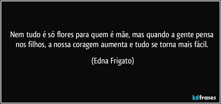 Nem tudo é só flores para quem é mãe, mas quando a gente pensa nos filhos, a nossa coragem aumenta e tudo se torna mais fácil. (Edna Frigato)