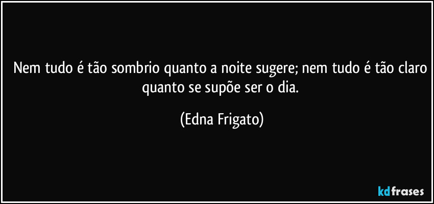 Nem tudo é tão sombrio quanto a noite sugere; nem tudo é tão claro quanto se supõe ser o dia. (Edna Frigato)