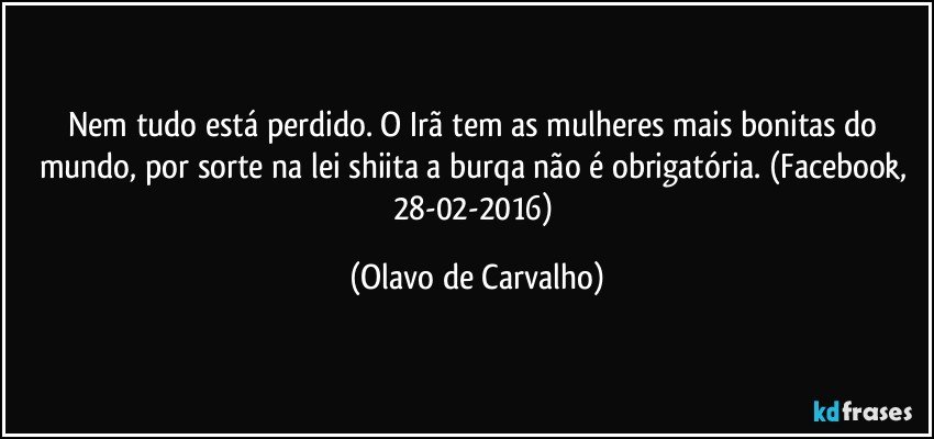 Nem tudo está perdido. O Irã tem as mulheres mais bonitas do mundo, por sorte na lei shiita a burqa não é obrigatória. (Facebook, 28-02-2016) (Olavo de Carvalho)