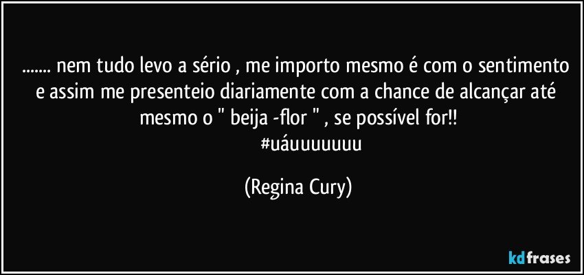 ... nem tudo levo a sério , me importo mesmo é  com o sentimento e assim me presenteio diariamente    com a chance de  alcançar até  mesmo o "  beija -flor " , se possível for!!
                       #uáuuuuuuu (Regina Cury)