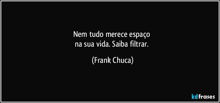 Nem tudo merece espaço 
na sua vida. Saiba filtrar. (Frank Chuca)