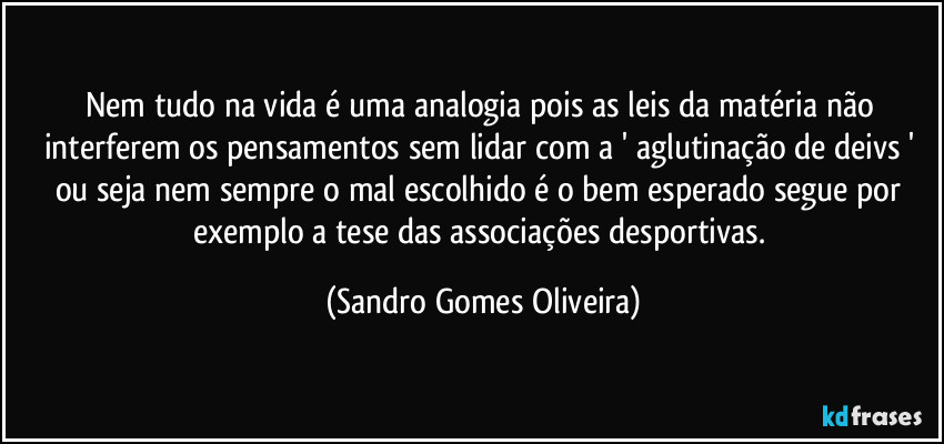 Nem tudo na vida é uma analogia pois as leis da matéria não interferem os pensamentos sem lidar com a ' aglutinação de deivs ' ou seja nem sempre o mal escolhido é o bem esperado segue por exemplo a tese das associações desportivas. (Sandro Gomes Oliveira)