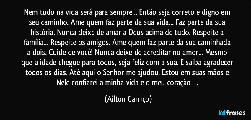 Nem tudo na vida será para sempre... Então seja correto e digno em seu caminho. Ame quem faz parte da sua vida... Faz parte da sua história. Nunca deixe de amar a Deus acima de tudo. Respeite a família... Respeite os amigos. Ame quem faz parte da sua caminhada a dois. Cuide de você!  Nunca deixe de acreditar no amor... Mesmo que a idade chegue para todos, seja feliz com a sua. E saiba agradecer todos os dias. Até aqui o Senhor me ajudou. Estou em suas mãos e Nele confiarei a minha vida e o meu coração ❤️. (Ailton Carriço)