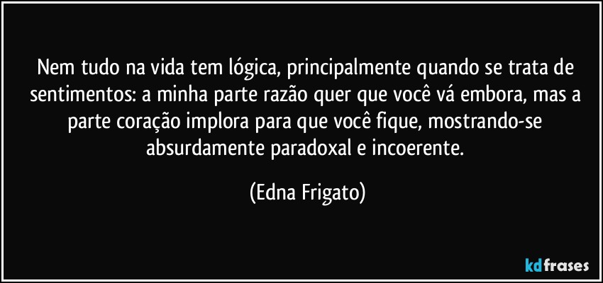 Nem tudo na vida tem lógica, principalmente quando se trata de sentimentos: a minha parte razão quer que você vá embora, mas a parte coração implora para que você fique, mostrando-se absurdamente paradoxal e incoerente. (Edna Frigato)