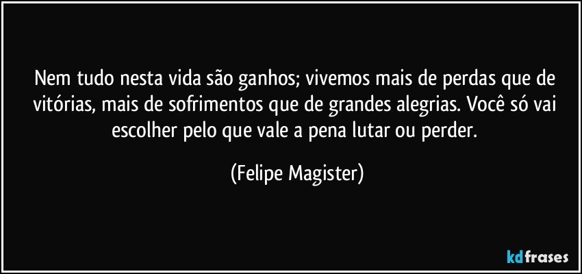 Nem tudo nesta vida são ganhos; vivemos mais de perdas que de vitórias, mais de sofrimentos que de grandes alegrias. Você só vai escolher pelo que vale a pena lutar ou perder. (Felipe Magister)