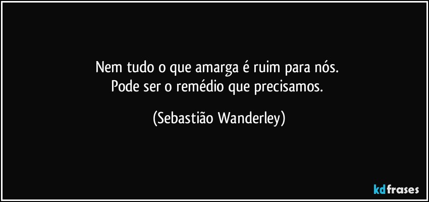 Nem tudo o que amarga é ruim para nós. 
Pode ser o remédio que precisamos. (Sebastião Wanderley)