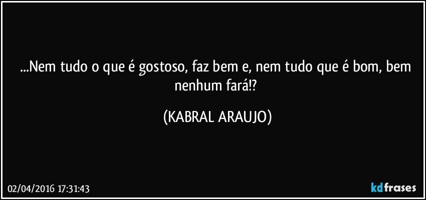 ...Nem tudo o que é gostoso, faz bem e, nem tudo que é bom, bem nenhum fará!? (KABRAL ARAUJO)