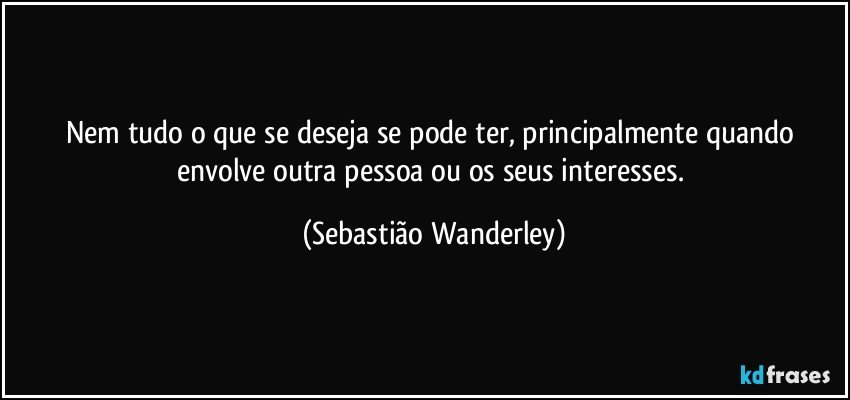 Nem tudo o que se deseja se pode ter, principalmente quando envolve outra pessoa ou os seus interesses. (Sebastião Wanderley)