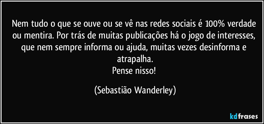 Nem tudo o que se ouve ou se vê nas redes sociais é 100% verdade ou mentira. Por trás de muitas publicações há o jogo de interesses, que nem sempre informa ou ajuda, muitas vezes desinforma e atrapalha.
Pense nisso! (Sebastião Wanderley)