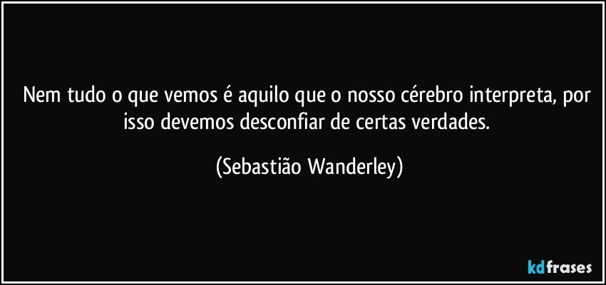 Nem tudo o que vemos é aquilo que o nosso cérebro interpreta, por isso devemos desconfiar de certas verdades. (Sebastião Wanderley)