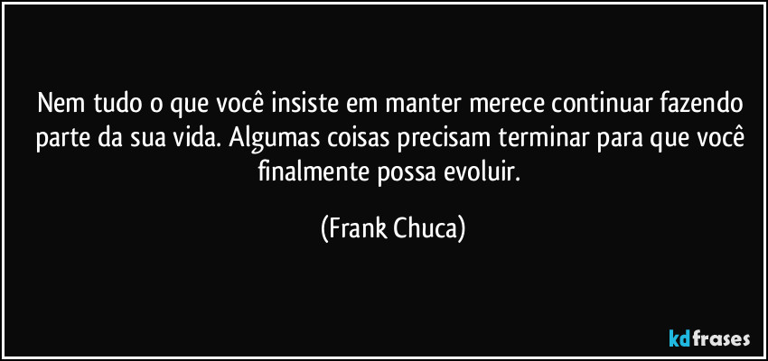Nem tudo o que você insiste em manter merece continuar fazendo parte da sua vida. Algumas coisas precisam terminar para que você finalmente possa evoluir. (Frank Chuca)