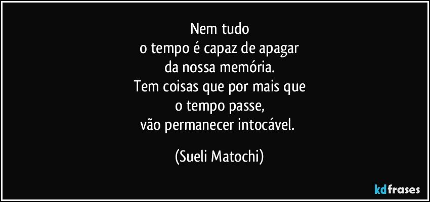 Nem tudo
o tempo é capaz de apagar
da nossa memória.
Tem coisas que por mais que
o tempo passe,
vão permanecer intocável. (Sueli Matochi)