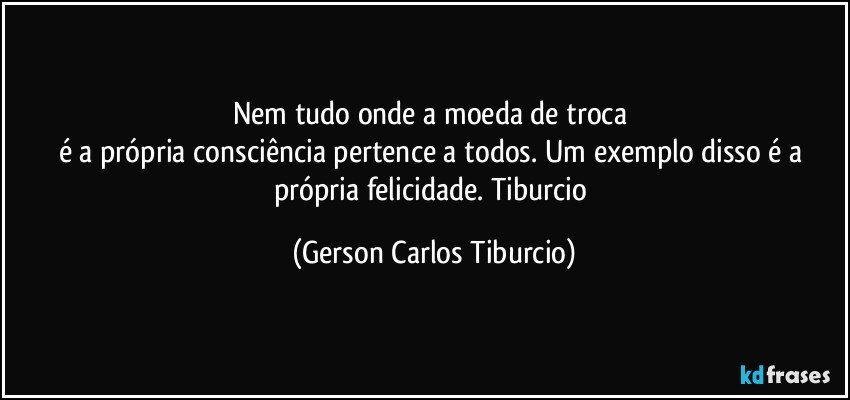 Nem tudo onde a  moeda de troca 
é a própria consciência pertence a todos. Um exemplo disso é a própria felicidade. Tiburcio (Gerson Carlos Tiburcio)