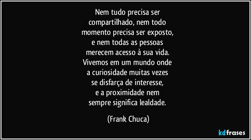 Nem tudo precisa ser 
compartilhado, nem todo 
momento precisa ser exposto, 
e nem todas as pessoas 
merecem acesso à sua vida. 
Vivemos em um mundo onde 
a curiosidade muitas vezes 
se disfarça de interesse, 
e a proximidade nem 
sempre significa lealdade. (Frank Chuca)