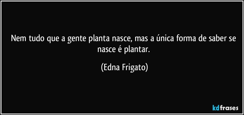 Nem tudo que a gente planta nasce, mas a única forma de saber se nasce é plantar. (Edna Frigato)