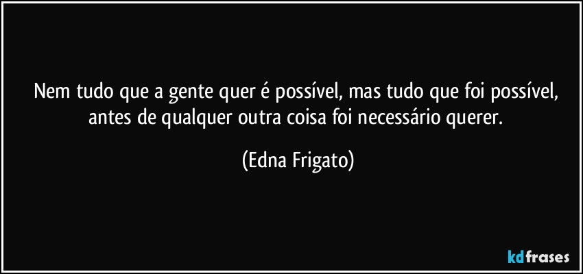 Nem tudo que a gente quer é possível, mas tudo que foi possível, antes de qualquer outra coisa foi necessário querer. (Edna Frigato)