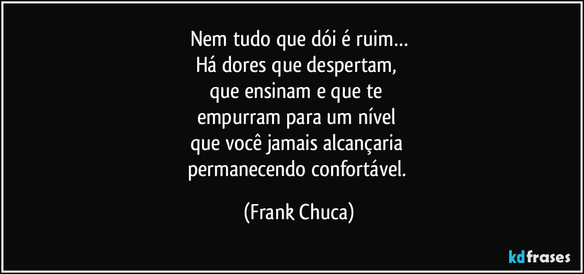 Nem tudo que dói é ruim…
Há dores que despertam, 
que ensinam e que te 
empurram para um nível 
que você jamais alcançaria 
permanecendo confortável. (Frank Chuca)